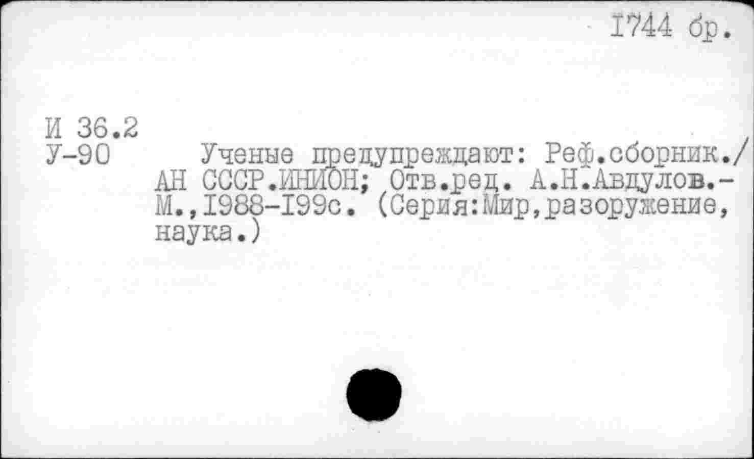 ﻿1744 бр.
И 36.2
У-90 Ученые предупреждают: Реф. сборник./ АН СССР.ИНЙОН; Отв.ред. А.Н.Авдулов.-М.,1988-199с. (Серия:Мир,разоружение, наука.)